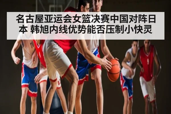 名古屋亚运会女篮决赛中国对阵日本 韩旭内线优势能否压制小快灵