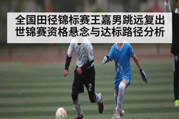 全国田径锦标赛王嘉男跳远复出世锦赛资格悬念与达标路径分析